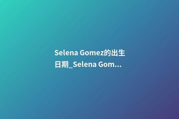 Selena Gomez的出生日期_Selena Gomez的生辰八字